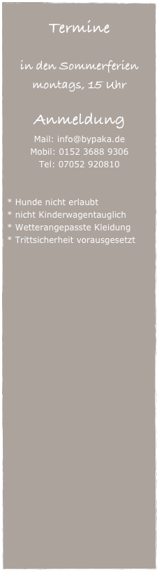 
Termine

in den Sommerferien 
(30.07. bis 13.09.2026)
immer montags, 15 Uhr

Anmeldung
Mail: info@bypaka.de
Mobil: 0152 3688 9306
Tel: 07052 920810


Hunde nicht erlaubt
nicht Kinderwagentauglich
Wetterangepasste Kleidung
Trittsicherheit vorausgesetzt