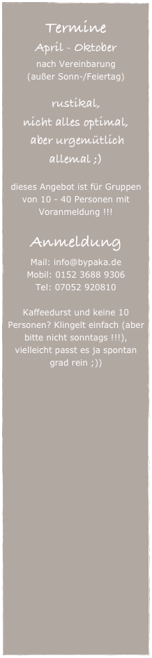 
Termine
April - Oktober
nach Vereinbarung
(außer Sonn-/Feiertag)

rustikal, 
nicht alles optimal,
 aber urgemütlich allemal ;)

dieses Angebot ist für Gruppen von 10 - 40 Personen mit Voranmeldung !!!

Anmeldung
Mail: info@bypaka.de
Mobil: 0152 3688 9306
Tel: 07052 920810

Kaffeedurst und keine 10 Personen? Klingelt einfach (aber bitte nicht sonntags !!!), vielleicht passt es ja spontan grad rein ;))